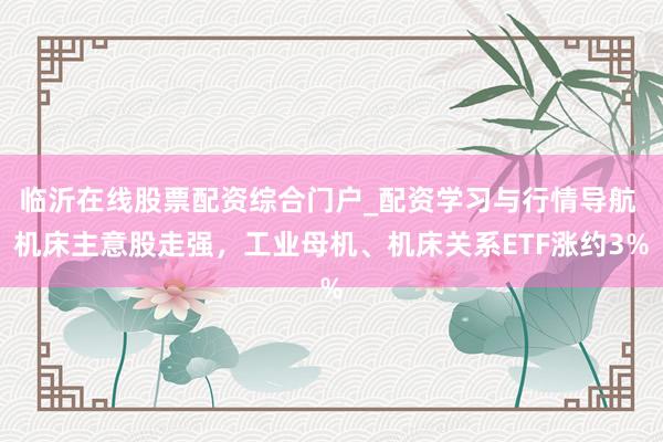 临沂在线股票配资综合门户_配资学习与行情导航 机床主意股走强，工业母机、机床关系ETF涨约3%