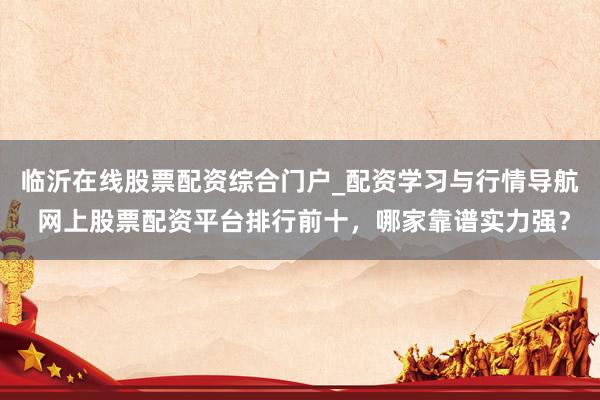 临沂在线股票配资综合门户_配资学习与行情导航 网上股票配资平台排行前十，哪家靠谱实力强？