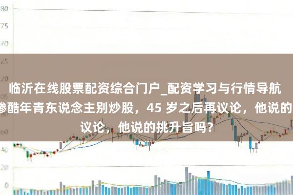 临沂在线股票配资综合门户_配资学习与行情导航 追觅俞浩惨酷年青东说念主别炒股，45 岁之后再议论，他说的挑升旨吗？