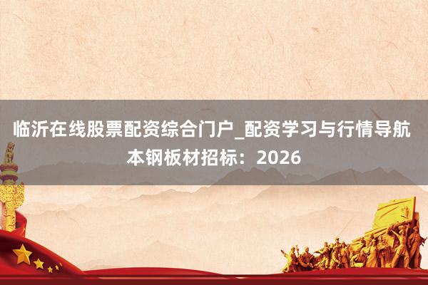 临沂在线股票配资综合门户_配资学习与行情导航 本钢板材招标：2026