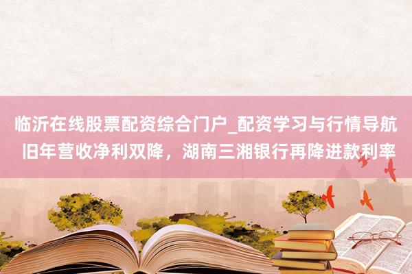 临沂在线股票配资综合门户_配资学习与行情导航 旧年营收净利双降，湖南三湘银行再降进款利率
