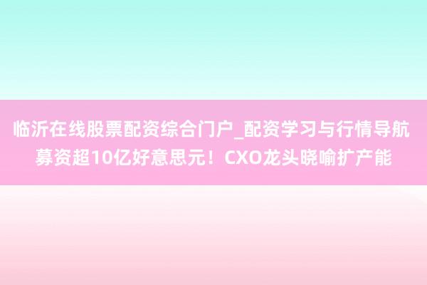 临沂在线股票配资综合门户_配资学习与行情导航 募资超10亿好意思元！CXO龙头晓喻扩产能