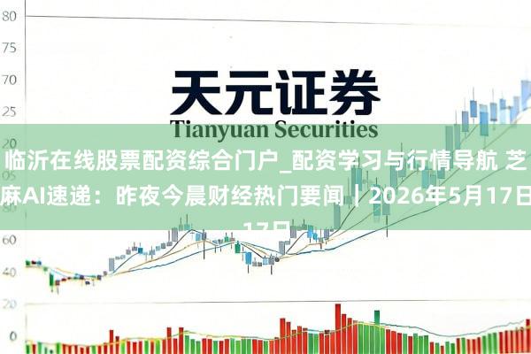 临沂在线股票配资综合门户_配资学习与行情导航 芝麻AI速递：昨夜今晨财经热门要闻｜2026年5月17日