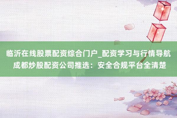 临沂在线股票配资综合门户_配资学习与行情导航 成都炒股配资公司推选：安全合规平台全清楚
