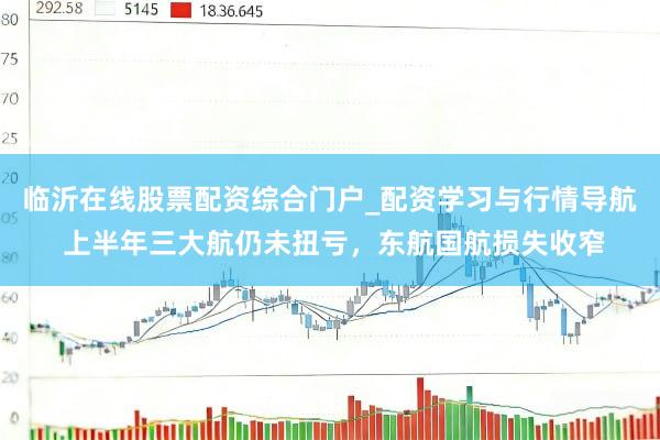 临沂在线股票配资综合门户_配资学习与行情导航 上半年三大航仍未扭亏，东航国航损失收窄