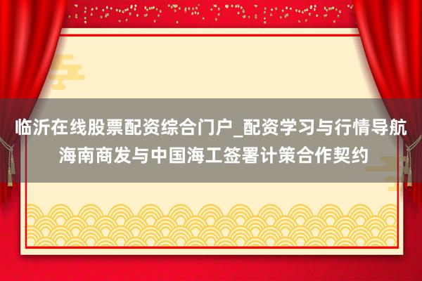 临沂在线股票配资综合门户_配资学习与行情导航 海南商发与中国海工签署计策合作契约