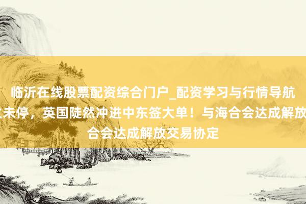 临沂在线股票配资综合门户_配资学习与行情导航 伊朗炮火未停，英国陡然冲进中东签大单！与海合会达成解放交易协定