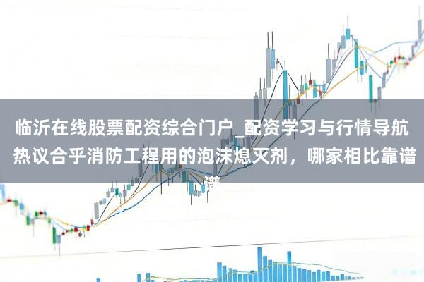 临沂在线股票配资综合门户_配资学习与行情导航 热议合乎消防工程用的泡沫熄灭剂，哪家相比靠谱