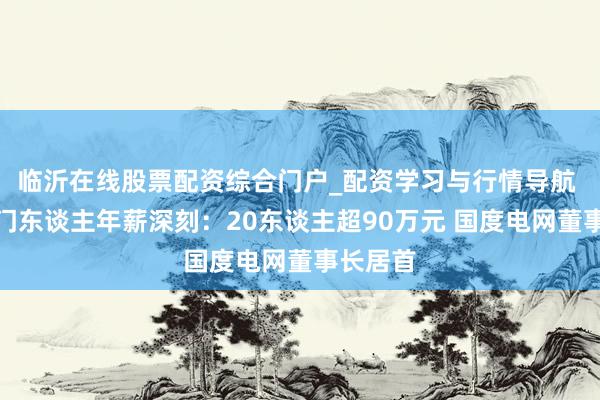 临沂在线股票配资综合门户_配资学习与行情导航 央企掌门东谈主年薪深刻：20东谈主超90万元 国度电网董事长居首