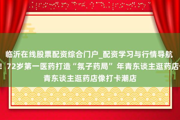 临沂在线股票配资综合门户_配资学习与行情导航 Z世代操盘！72岁第一医药打造“氛子药局” 年青东谈主逛药店像打卡潮店