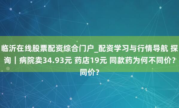 临沂在线股票配资综合门户_配资学习与行情导航 探询｜病院卖34.93元 药店19元 同款药为何不同价？