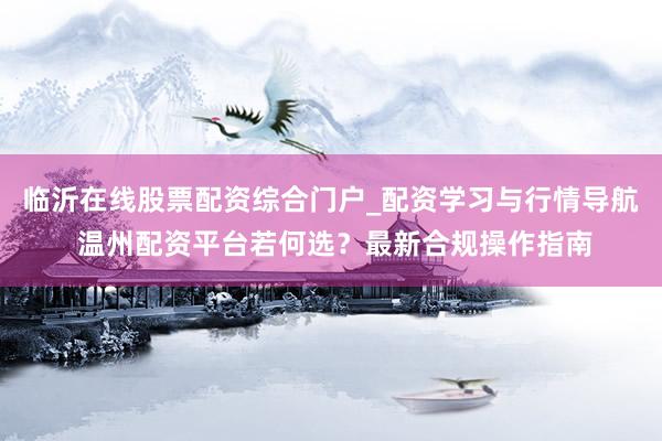 临沂在线股票配资综合门户_配资学习与行情导航 温州配资平台若何选？最新合规操作指南