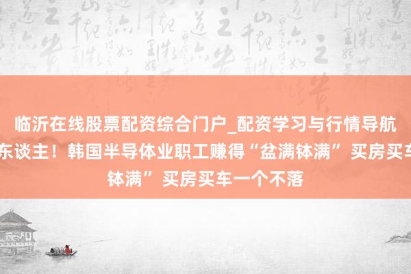 临沂在线股票配资综合门户_配资学习与行情导航 消贫窭惊东谈主！韩国半导体业职工赚得“盆满钵满” 买房买车一个不落