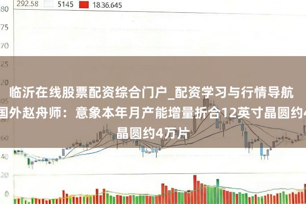 临沂在线股票配资综合门户_配资学习与行情导航 中芯国外赵舟师：意象本年月产能增量折合12英寸晶圆约4万片
