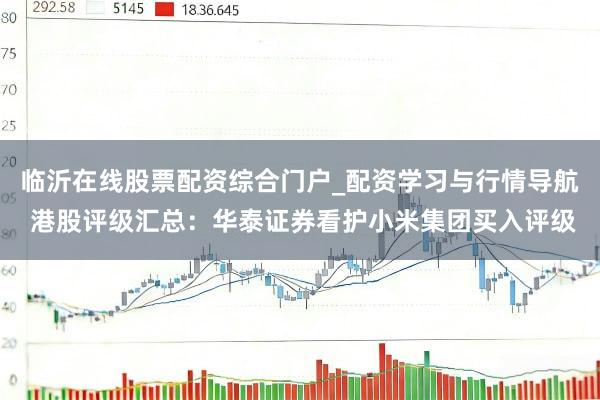 临沂在线股票配资综合门户_配资学习与行情导航 港股评级汇总：华泰证券看护小米集团买入评级