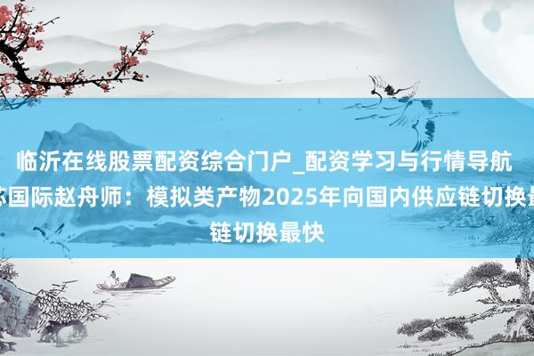 临沂在线股票配资综合门户_配资学习与行情导航 中芯国际赵舟师：模拟类产物2025年向国内供应链切换最快