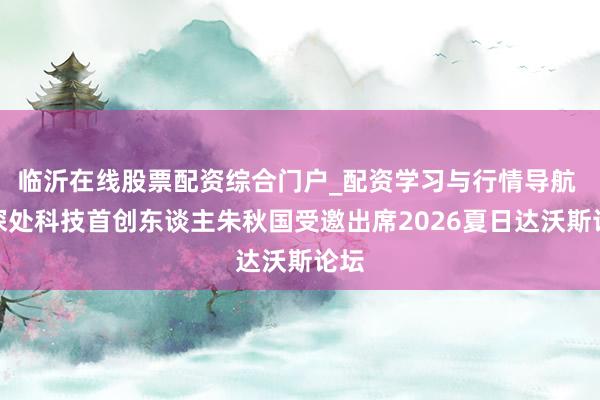 临沂在线股票配资综合门户_配资学习与行情导航 云深处科技首创东谈主朱秋国受邀出席2026夏日达沃斯论坛