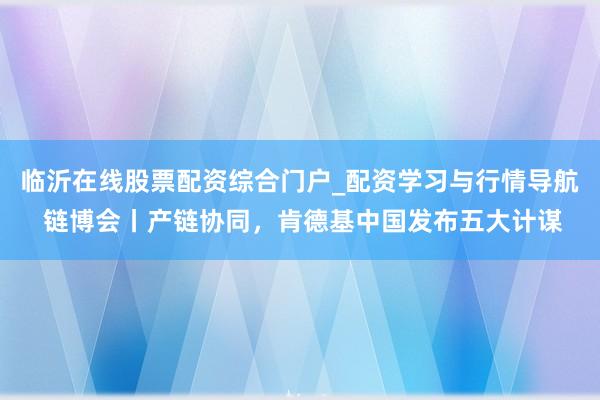 临沂在线股票配资综合门户_配资学习与行情导航 链博会丨产链协同，肯德基中国发布五大计谋