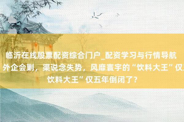 临沂在线股票配资综合门户_配资学习与行情导航 烧光4个亿，外企会剿，渠说念失势，风靡寰宇的“饮料大王”仅五年倒闭了？