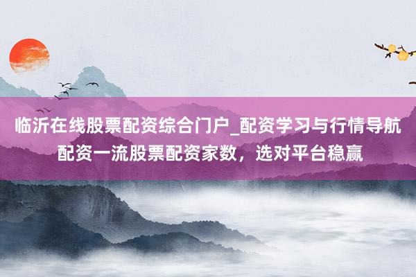 临沂在线股票配资综合门户_配资学习与行情导航 配资一流股票配资家数，选对平台稳赢