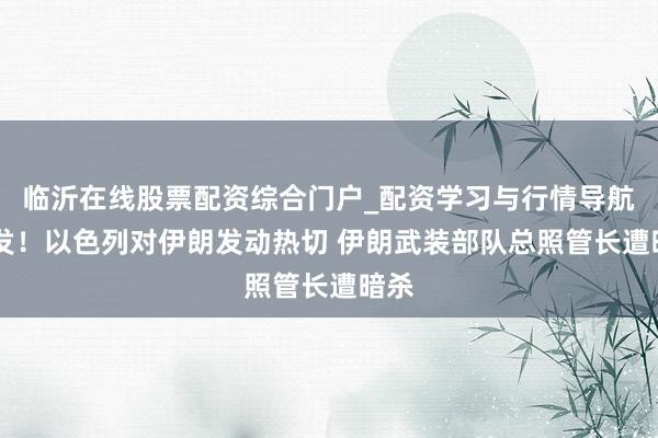 临沂在线股票配资综合门户_配资学习与行情导航 突发！以色列对伊朗发动热切 伊朗武装部队总照管长遭暗杀