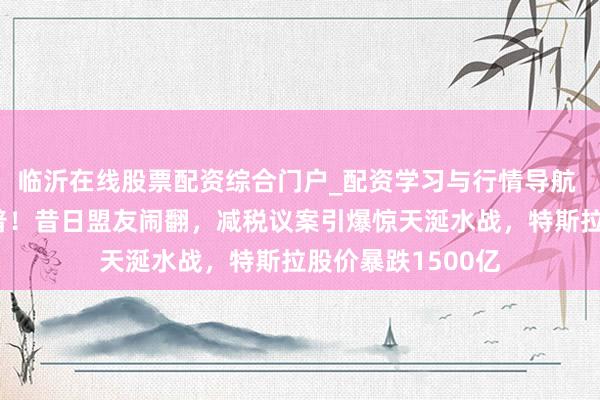 临沂在线股票配资综合门户_配资学习与行情导航 马斯克怒怼特朗普！昔日盟友闹翻，减税议案引爆惊天涎水战，特斯拉股价暴跌1500亿