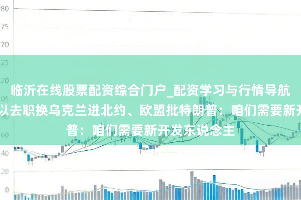 临沂在线股票配资综合门户_配资学习与行情导航 泽连斯基愿以去职换乌克兰进北约、欧盟批特朗普：咱们需要新开发东说念主