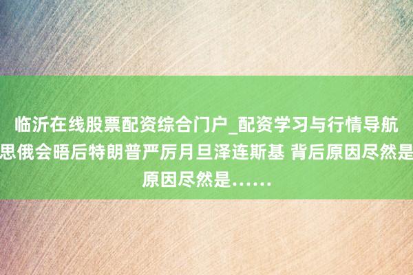 临沂在线股票配资综合门户_配资学习与行情导航 好意思俄会晤后特朗普严厉月旦泽连斯基 背后原因尽然是……