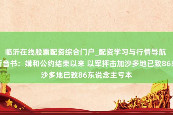 临沂在线股票配资综合门户_配资学习与行情导航 中东情势最新音书：媾和公约结束以来 以军抨击加沙多地已致86东说念主亏本