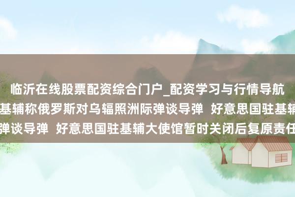临沂在线股票配资综合门户_配资学习与行情导航 俄乌突破最新音问：基辅称俄罗斯对乌辐照洲际弹谈导弹  好意思国驻基辅大使馆暂时关闭后复原责任